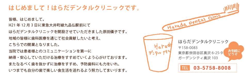 はじめまして！はらだデンタルクリニックです。皆様、はじめまして。H21年12月3日に東急大井町線九品仏駅前にてはらだデンタルクリニックを開設させていただきました原田優子です。地域の皆様に歯科医療を通じて社会貢献したいと考え、こちらでの開業となりました。当院では患者様とのコミュニケーションを第一に納得・安心していただける治療をすすめていくよう心がけております。またなるべく歯を抜かずに治療をすすめ、予防歯科にも力をいれ、いつまでも自分の歯で楽しい食生活を送れるよう努力してまいります。〒158-0083東京都世田谷区奥沢6-25-9　ガーデンシティ奥沢103　東急大井町線　九品仏駅　徒歩30秒